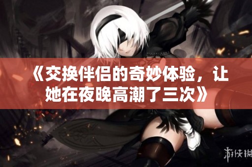 《交换伴侣的奇妙体验，让她在夜晚高潮了三次》