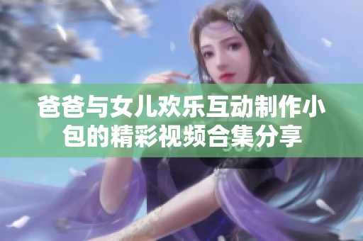 爸爸与女儿欢乐互动制作小包的精彩视频合集分享