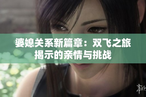 婆媳关系新篇章：双飞之旅揭示的亲情与挑战