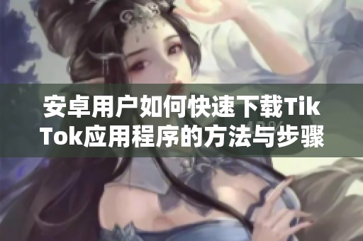 安卓用户如何快速下载TikTok应用程序的方法与步骤指南