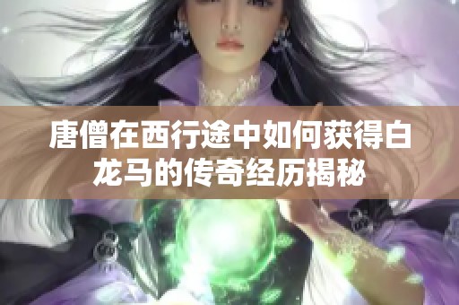 唐僧在西行途中如何获得白龙马的传奇经历揭秘