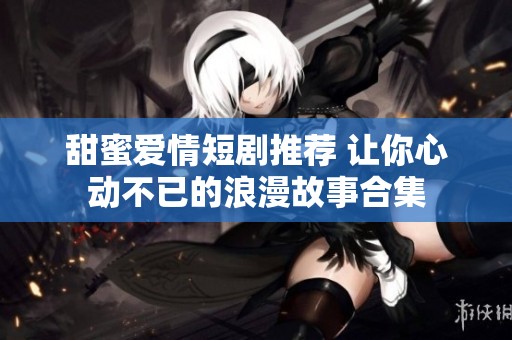 甜蜜爱情短剧推荐 让你心动不已的浪漫故事合集