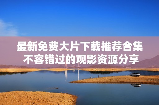 最新免费大片下载推荐合集 不容错过的观影资源分享