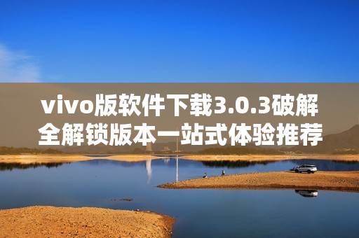 vivo版软件下载3.0.3破解全解锁版本一站式体验推荐