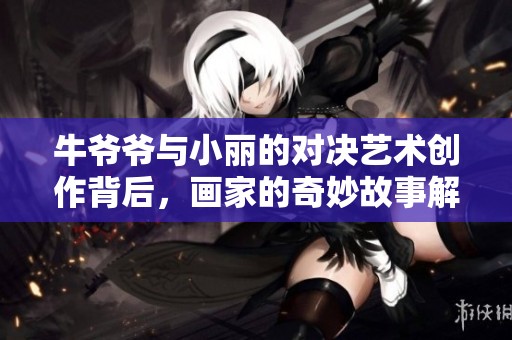 牛爷爷与小丽的对决艺术创作背后，画家的奇妙故事解析