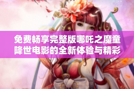 免费畅享完整版哪吒之魔童降世电影的全新体验与精彩故事