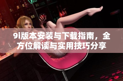 9i版本安装与下载指南，全方位解读与实用技巧分享