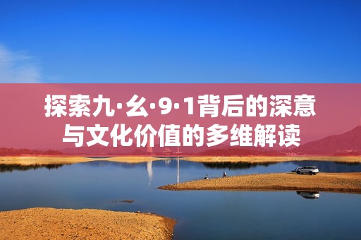探索九·幺·9·1背后的深意与文化价值的多维解读