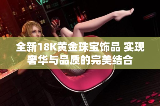 全新18K黄金珠宝饰品 实现奢华与品质的完美结合