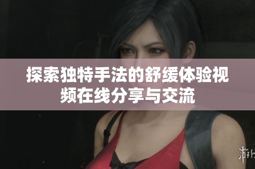 探索独特手法的舒缓体验视频在线分享与交流