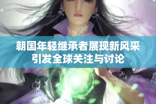 朝国年轻继承者展现新风采引发全球关注与讨论
