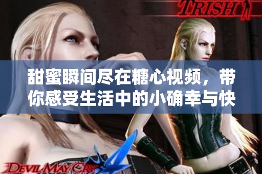 甜蜜瞬间尽在糖心视频，带你感受生活中的小确幸与快乐