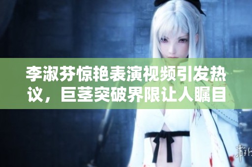 李淑芬惊艳表演视频引发热议，巨茎突破界限让人瞩目