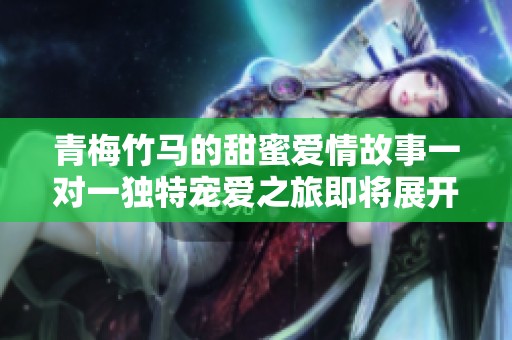 青梅竹马的甜蜜爱情故事一对一独特宠爱之旅即将展开