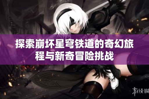 探索崩坏星穹铁道的奇幻旅程与新奇冒险挑战