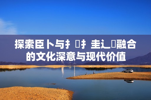 探索臣卜与扌喿扌圭辶畐融合的文化深意与现代价值
