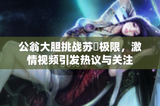 公翁大胆挑战苏玥极限，激情视频引发热议与关注