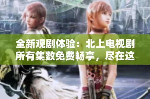 全新观剧体验：北上电视剧所有集数免费畅享，尽在这里！