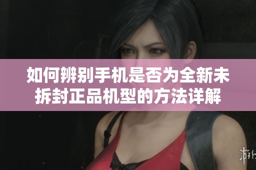 如何辨别手机是否为全新未拆封正品机型的方法详解