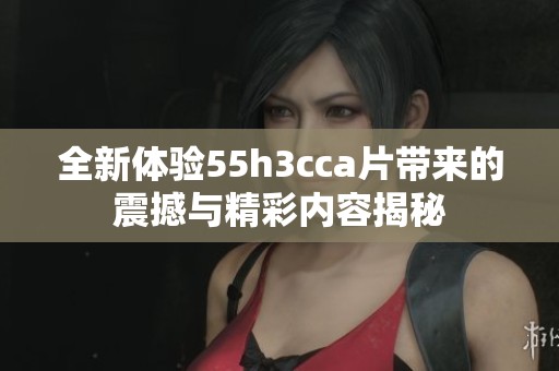 全新体验55h3cca片带来的震撼与精彩内容揭秘
