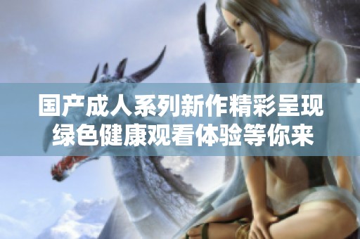 国产成人系列新作精彩呈现 绿色健康观看体验等你来发现
