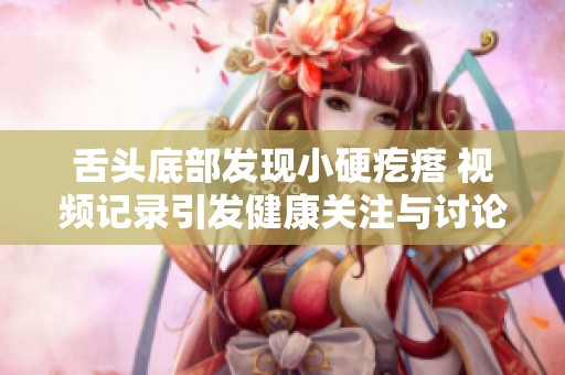 舌头底部发现小硬疙瘩 视频记录引发健康关注与讨论