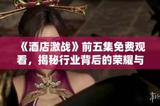 《酒店激战》前五集免费观看，揭秘行业背后的荣耀与风波