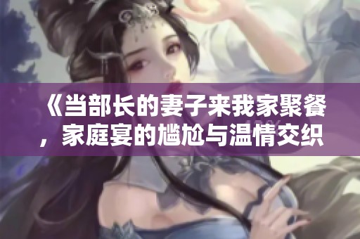 《当部长的妻子来我家聚餐，家庭宴的尴尬与温情交织》