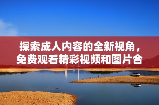 探索成人内容的全新视角，免费观看精彩视频和图片合集