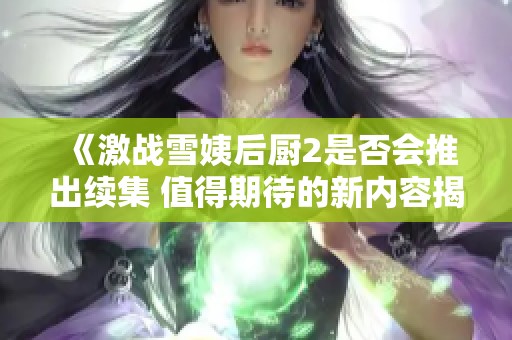 《激战雪姨后厨2是否会推出续集 值得期待的新内容揭秘》