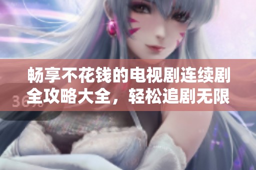 畅享不花钱的电视剧连续剧全攻略大全，轻松追剧无限乐趣