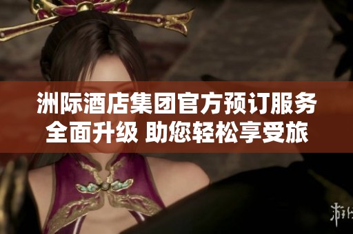 洲际酒店集团官方预订服务全面升级 助您轻松享受旅途乐趣
