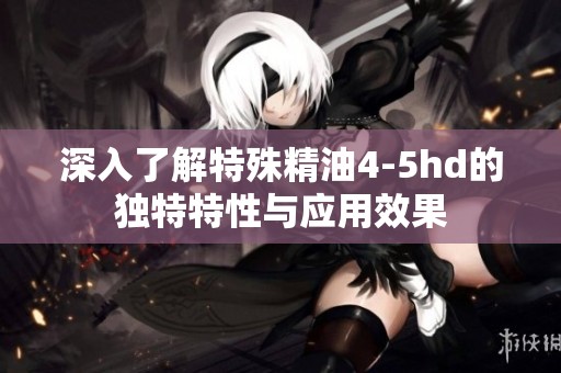 深入了解特殊精油4-5hd的独特特性与应用效果