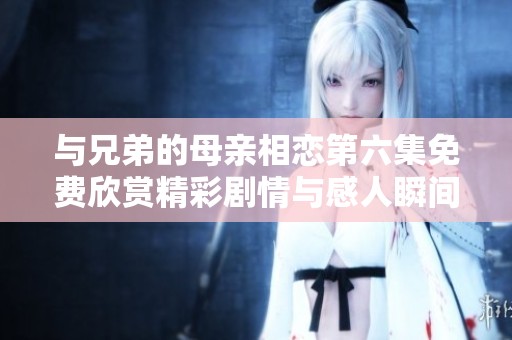 与兄弟的母亲相恋第六集免费欣赏精彩剧情与感人瞬间