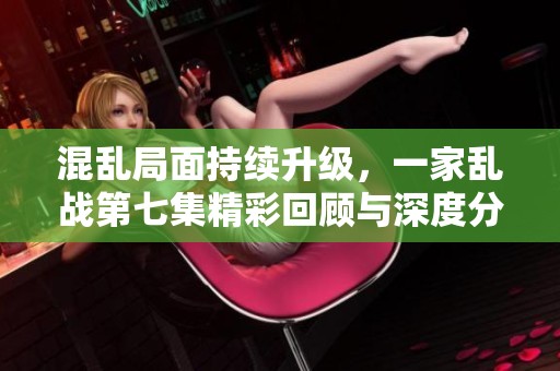 混乱局面持续升级，一家乱战第七集精彩回顾与深度分析