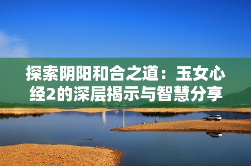 探索阴阳和合之道：玉女心经2的深层揭示与智慧分享