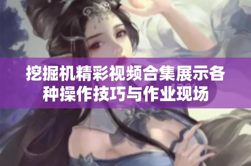 挖掘机精彩视频合集展示各种操作技巧与作业现场