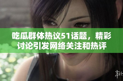 吃瓜群体热议51话题，精彩讨论引发网络关注和热评
