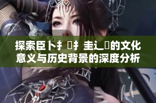 探索臣卜扌喿扌圭辶畐的文化意义与历史背景的深度分析