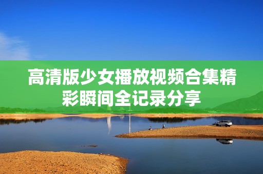 高清版少女播放视频合集精彩瞬间全记录分享
