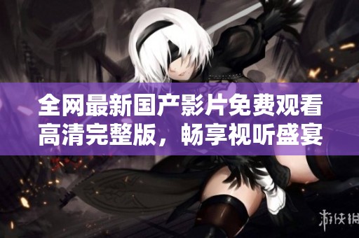 全网最新国产影片免费观看高清完整版，畅享视听盛宴不容错过