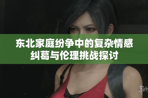 东北家庭纷争中的复杂情感纠葛与伦理挑战探讨