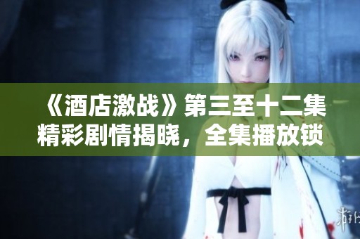 《酒店激战》第三至十二集精彩剧情揭晓，全集播放锁定精彩瞬间！