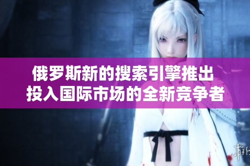 俄罗斯新的搜索引擎推出 投入国际市场的全新竞争者