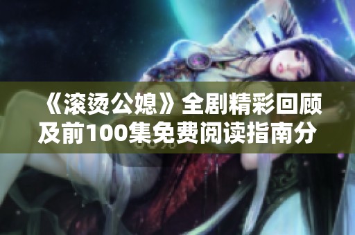 《滚烫公媳》全剧精彩回顾及前100集免费阅读指南分享