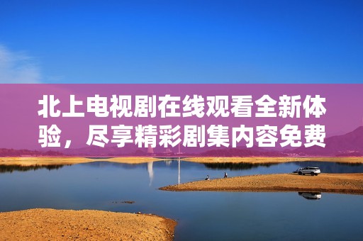 北上电视剧在线观看全新体验，尽享精彩剧集内容免费畅看