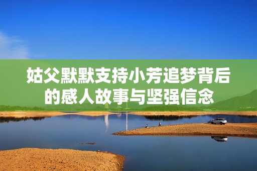 姑父默默支持小芳追梦背后的感人故事与坚强信念
