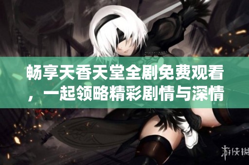 畅享天香天堂全剧免费观看，一起领略精彩剧情与深情演绎