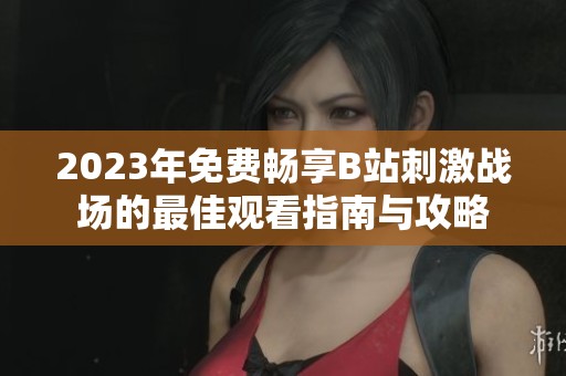 2023年免费畅享B站刺激战场的最佳观看指南与攻略