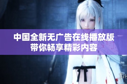 中国全新无广告在线播放版带你畅享精彩内容